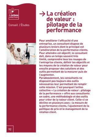 Actions         > La création
                     de valeur :
collectives


Conseil / Études     pilotage de la
                     performance
                   Pour améliorer l’efﬁcacité d’une
                   entreprise, un consultant dispose de
                   plusieurs leviers dont le principal est
                   l’amélioration de la performance clients.
                   Pour atteindre cet objectif, le consultant
                   doit, dans un temps souvent très
                   limité, comprendre tous les rouages de
                   l’entreprise cliente, déﬁnir les objectifs et
                   les moyens de la création de valeur pour
                   ensuite proposer des solutions et des
                   outils permettant de la mesurer puis de
                   l’augmenter.
                   Paradoxalement, les consultants ne
                   disposent pas toujours des outils
                   nécessaires leur permettant de remplir
                   cette mission. C’est pourquoi l’action
                   collective « La création de valeur : pilotage
                   de la performance » offre aux consultants
                   un cadre, une méthodologie et des outils
                   pour créer de la valeur client. Celle-ci se
                   décline en plusieurs axes : la mesure de
                   la performance clients, l’ajustement de la
                   politique de prix et le management de la
                   relation client.




92
 