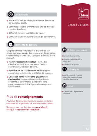 Les objectifs                                                              Actions
                                                                                   collectives
>   Mieux maîtriser les bases permettant d’évaluer la
    performance client ;
                                                                   Conseil / Études
>   Déﬁnir les objectifs primordiaux d’une politique de
    création de valeur ;
>   Déﬁnir et mesurer la création de valeur ;
>   Connaître les nouveaux indicateurs de performance.



           Éléments de contenu

Les programmes complets sont disponibles sur                      Publics concernés
simple demande auprès des organismes de formation
sélectionnés par le FAFIEC. Quelques éléments à titre     > Consultants, dirigeants ;
indicatif :                                               > Directeurs administratifs et
>   Mesurer la création de valeur : méthodes                ﬁnanciers ;
    d’évaluation, indicateurs de valeur, leviers          > Contrôleurs de gestion….
    économiques, tableaux de bord…
>   Optimisation de la création de valeur : leviers               Pré-requis
    économiques, matrice de la création de valeur, ...
                                                          > Avoir les bases de l’analyse
>   La gestion par la valeur et la gouvernance              ﬁnancière et des notions de
    d’entreprise : organisation des mécanismes              stratégie d’entreprise.
    de contrôle, performance à atteindre, liens
    entre management stratégique et management
    opérationnel…                                                 Lieux

                                                          > À déﬁnir avec l’organisme de
                                                            formation.

Plus de renseignements
Pour plus de renseignements, nous vous invitons à
contacter les organismes de formation sélectionnés.
Retrouvez ces coordonnées sur www.faﬁec.fr
rubrique « Notre offre de formation ».




                                                                                           93
 