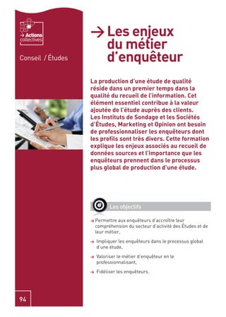 Actions         > Les enjeux
                     du métier
collectives


Conseil / Études     d’enquêteur
                   La production d’une étude de qualité
                   réside dans un premier temps dans la
                   qualité du recueil de l’information. Cet
                   élément essentiel contribue à la valeur
                   ajoutée de l’étude auprès des clients.
                   Les Instituts de Sondage et les Sociétés
                   d’Études, Marketing et Opinion ont besoin
                   de professionnaliser les enquêteurs dont
                   les proﬁls sont très divers. Cette formation
                   explique les enjeux associés au recueil de
                   données sources et l’importance que les
                   enquêteurs prennent dans le processus
                   plus global de production d’une étude.




                             Les objectifs

                   > Permettre    aux enquêteurs d’accroître leur
                       compréhension du secteur d’activité des Études et de
                       leur métier,
                   >   Impliquer les enquêteurs dans le processus global
                       d’une étude,
                   >   Valoriser le métier d’enquêteur en le
                       professionnalisant,
                   >   Fidéliser les enquêteurs.




94
 