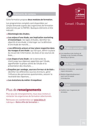 Éléments de contenu                                                            Actions
                                                                                     collectives
Cette formation propose deux modules de formation.
Les programmes complets sont disponibles sur                          Conseil / Études
simple demande auprès des organismes de formation
sélectionnés par le FAFIEC. Quelques éléments à titre
indicatif :
> Déontologie des études ;

> Les enjeux d’une étude, son implication marketing
  et économique : les types d’études, identiﬁer les
  objectifs d’une étude, s’interroger sur la déﬁnition
  d’une étude de marché, …
> Les différents acteurs et leur place respective dans               Publics concernés
  les rouages d’une étude : qui fait quoi, déﬁnir la place
  du recueil de l’information, les biais et les sources de   > Les enquêteurs des Instituts de
  biais, …                                                     Sondage et des Sociétés d’Études,
                                                               Marketing et Opinion.
> Les étapes d’une étude : de la demande du
  client jusqu’aux réponses apportées par l’étude,
  appréhender la phase ultime de l’étude et la                       Pré-requis
  présentation des résultats, …
> Enquêtes par sondage, sources d’erreur et de biais :       > Module d’introduction : aucun pré-
                                                               requis nécessaire ;
  identiﬁer les différentes sources d’erreurs, gérer
  l’inﬂuence des personnes questionnées, assurer la          > Module d’approfondissement :
  neutralité des réponses, …                                   avoir suivi le module
                                                               d’introduction.
> Les évolutions du métier d’enquêteur.


                                                                     Lieux

Plus de renseignements                                       > À déﬁnir avec l’organisme de
                                                               formation.
Pour plus de renseignements, nous vous invitons à
contacter les organismes de formation sélectionnés.
Retrouvez ces coordonnées sur www.faﬁec.fr
rubrique « Notre offre de formation ».




                                                                                               95
 