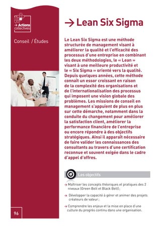 Actions
collectives
                   > Lean Six Sigma
Conseil / Études   Le Lean Six Sigma est une méthode
                   structurée de management visant à
                   améliorer la qualité et l’efﬁcacité des
                   processus d’une entreprise en combinant
                   les deux méthodologies, le « Lean »
                   visant à une meilleure productivité et
                   le « Six Sigma » orienté vers la qualité.
                   Depuis quelques années, cette méthode
                   connaît un essor croissant en raison
                   de la complexité des organisations et
                   de l’internationalisation des processus
                   qui imposent une vision globale des
                   problèmes. Les missions de conseil en
                   management s’appuient de plus en plus
                   sur cette démarche, notamment dans la
                   conduite du changement pour améliorer
                   la satisfaction client, améliorer la
                   performance ﬁnancière de l’entreprise
                   ou encore répondre à des objectifs
                   stratégiques. Ainsi il apparaît nécessaire
                   de faire valider les connaissances des
                   consultants au travers d’une certiﬁcation
                   reconnue et souvent exigée dans le cadre
                   d’appel d’offres.


                             Les objectifs

                   >   Maîtriser les concepts théoriques et pratiques des 2
                       niveaux (Green Belt et Black Belt) ;
                   >   Développer la capacité à gérer et animer des projets
                       créateurs de valeur ;
                   > Comprendre les enjeux et la mise en place d’une
                    culture du progrès continu dans une organisation.
96
 