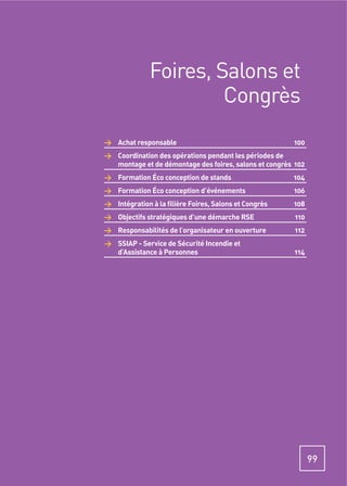 Foires, Salons et
                       Congrès
> Achat responsable                                    100
> Coordination des opérations pendant les périodes de
  montage et de démontage des foires, salons et congrès 102
> Formation Éco conception de stands                   104
> Formation Éco conception d’événements                106
> Intégration à la ﬁlière Foires, Salons et Congrès    108
> Objectifs stratégiques d’une démarche RSE             110
> Responsabilités de l’organisateur en ouverture        112
> SSIAP - Service de Sécurité Incendie et
  d’Assistance à Personnes                             114




                                                              99
 