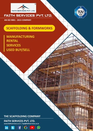 FAITH SERVICES PVT. LTD.
AN ISO 9001 - 2015 COMPANY
MANUFACTURING
RENTAL
SERVICES
USED BUY/SELL
THE SCAFFOLDING COMPANY
FAITH SERVICES PVT. LTD.
www.faithservices.co.in | fspl@faithservices.co.in
SCAFFOLDING & FORMWORKS
SCAFFOLDING & FORMWORKS
 