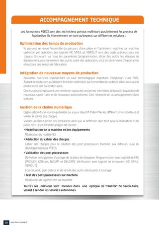 ACCOMPAGNEMENT TECHNIQUE
Les formateurs FEECS sont des techniciens pointus maîtrisant parfaitement les process de
fabrication. Ils interviennent en tant qu’experts sur différentes missions :
Optimisation des temps de production
Ils passent en revue l’ensemble du parcours d’une pièce et l’optimisent machine par machine,
opération par opération. Les logiciels NC SIMUL et VERICUT sont des outils précieux pour ces
travaux. En jouant sur tous les paramètres (programmation, choix des outils, les vitesses de
déplacement, positionnement des outils, ordre des opérations, etc.), ils obtiennent d’importantes
réductions des temps de fabrication.
Intégration de nouveaux moyens de production
Nouvelles machines représentant un saut technologique important, intégration d’une FAO…
Autant de mutations qui doivent être bien maîtrisées par l’ensemble des acteurs si l’on veut que la
productivité soit au rendez-vous.
Ces mutations impliquent une remise en cause des anciennes méthodes de travail, l’acquisition de
nouveaux savoir-faire et de nouveaux automatismes. Ceci nécessite un accompagnement dans
la durée.
Gestion de la chaîne numérique
Organisation d’une réunion préalable qui a pour objectif d’identifier les différents interlocuteurs et
valider le cahier des charges.
Valider un plan d’action, les échéances ainsi que la définition d’un brut pour la réalisation d’une
pièce test. Les différentes étapes de l’action :
• Modélisation de la machine et des équipements
Réalisation du modèle 3D
• Rédaction du cahier des charges
Cahier des charges pour la création des post processeurs transmis aux éditeurs, suivi du
développement par FEECS.
• Validation des post processeurs
Définition de la gamme d’usinage de la pièce de réception. Programmation avec logiciel de FAO
(MISSLER, GO2cam, NXCAM et DELCAM). Vérification avec logiciel de simulation (NC SIMUL,
VERICUT).
Fourniture du plan du brut et de la liste des outils nécessaires à l’usinage
• Test des post processeurs sur machine
Réalisation de la pièce test sur machine
Toutes ces missions sont menées dans une optique de transfert de savoir-faire,
visant à rendre les salariés autonomes.
10 www.feecs-usinage.fr
 