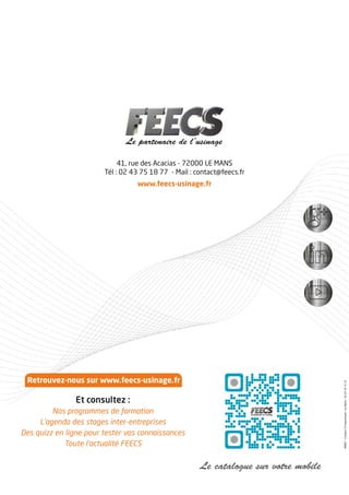 41, rue des Acacias - 72000 LE MANS
Tél : 02 43 75 18 77 - Mail : contact@feecs.fr
www.feecs-usinage.fr
Le catalogue sur votre mobile
49067-Compo72imprimerie-LeMans-0243161514
Retrouvez-nous sur www.feecs-usinage.fr
Et consultez :
Nos programmes de formation
L’agenda des stages inter-entreprises
Des quizz en ligne pour tester vos connaissances
Toute l’actualité FEECS
 