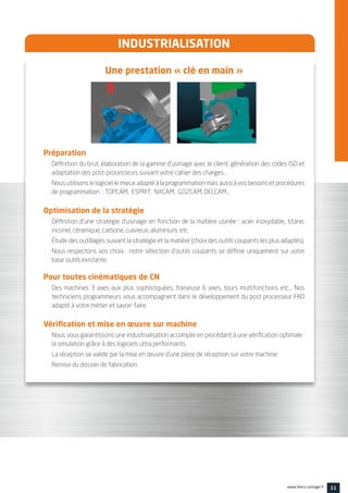 11www.feecs-usinage.fr
INDUSTRIALISATION
Une prestation « clé en main »
Préparation
Définition du brut, élaboration de la gamme d’usinage avec le client, génération des codes ISO et
adaptation des post-processeurs suivant votre cahier des charges…
Nous utilisons le logiciel le mieux adapté à la programmation mais aussi à vos besoins et procédures
de programmation : TOPCAM, ESPRIT, NXCAM, GO2CAM, DELCAM…
Optimisation de la stratégie
Définition d’une stratégie d’usinage en fonction de la matière usinée : acier inoxydable, titane,
inconel, céramique, carbone, cuivreux, aluminium, etc.
Étude des outillages suivant la stratégie et la matière (choix des outils coupants les plus adaptés).
Nous respectons vos choix : notre sélection d’outils coupants se définie uniquement sur votre
base	outils existante.
Pour toutes cinématiques de CN
Des machines 3 axes aux plus sophistiquées, fraiseuse 6 axes, tours multifonctions etc… Nos
techniciens programmeurs vous accompagnent dans le développement du post processeur FAO
adapté à votre métier et savoir-faire.
Vérification et mise en œuvre sur machine
Nous vous garantissons une industrialisation accomplie en procédant à une vérification optimale :
la simulation grâce à des logiciels ultra performants.
La réception se valide par la mise en œuvre d’une pièce de réception sur votre machine.
Remise du dossier de fabrication.
 
