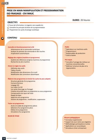 PPRRIISSEE EENN MMAAIINN MMAANNIIPPUULLAATTIIOONN EETT PPRROOGGRRAAMMMMAATTIIOONN
IISSOO FFRRAAIISSAAGGEE -- CCNN FFAANNUUCC
Public
* Opérateurs sur machines-outils
* Programmeurs
* Responsables de production
* Chefs d’atelier
Pré-requis
* Connaître l’usinage des métaux sur
machines conventionnelles
* Maîtriser la lecture de plan et la
trigonométrie
Moyens pédagogiques
* Formateur expérimenté
* Support de cours remis aux stagiaires
* Méthodologie participative et active
* Applications sur cas pratiques
* Simulateurs (inter-entreprises)
Connaître le fonctionnement de la CN
Arborescence de la commande numérique
Analyse du panneau de commande et des touches
d’opérations automatiques
Réglage des origines (machine et programme)
Système de références (origines machines et programme)
Recherche du zéro machine
Choisir et régler les outils
Définition des outils
Tables d’outils
Modification des dimensions d’un outil
Modification des correcteurs dynamiques
Élaborer des programmes et choisir les cycles les plus adaptés
Structure générale d’un programme
Format d’écriture
Langage ISO
Les codes G et M
Les cycles (tournage ou fraisage)
Création de profils dans un programme ou sous-programme
Compensation de rayon de fraise
Rappel de ligne
Appel de sous-programme
Gestion de programme : modification, suppression
Tester ses programmes
Accès à la table de programmes pièces
Sélection d’un programme pièce
Édition d’un programme
Simulation d’un programme
BILAN DE STAGE
OBJECTIFS
A l’issue de la formation, le stagiaire sera capable de :
Connaître les principes de base de la programmation
Programmer les cycles d’usinage numérique
CONTENU
COMMANDESNUMERIQUES
DDUURREEEE : 35 heures
18 www.feecs-usinage.fr
 