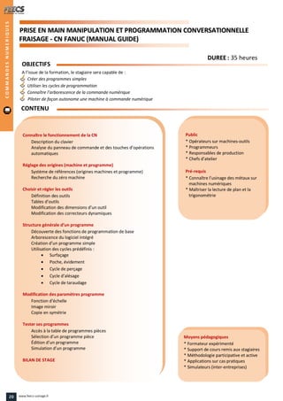 PPRRIISSEE EENN MMAAIINN MMAANNIIPPUULLAATTIIOONN EETT PPRROOGGRRAAMMMMAATTIIOONN CCOONNVVEERRSSAATTIIOONNNNEELLLLEE
FFRRAAIISSAAGGEE -- CCNN FFAANNUUCC ((MMAANNUUAALL GGUUIIDDEE))
Public
* Opérateurs sur machines-outils
* Programmeurs
* Responsables de production
* Chefs d’atelier
Pré-requis
* Connaître l’usinage des métaux sur
machines numériques
* Maîtriser la lecture de plan et la
trigonométrie
Moyens pédagogiques
* Formateur expérimenté
* Support de cours remis aux stagiaires
* Méthodologie participative et active
* Applications sur cas pratiques
* Simulateurs (inter-entreprises)
Connaître le fonctionnement de la CN
Description du clavier
Analyse du panneau de commande et des touches d’opérations
automatiques
Réglage des origines (machine et programme)
Système de références (origines machines et programme)
Recherche du zéro machine
Choisir et régler les outils
Définition des outils
Tables d’outils
Modification des dimensions d’un outil
Modification des correcteurs dynamiques
Structure générale d’un programme
Découverte des fonctions de programmation de base
Arborescence du logiciel intégré
Création d’un programme simple
Utilisation des cycles prédéfinis :
 Surfaçage
 Poche, évidement
 Cycle de perçage
 Cycle d’alésage
 Cycle de taraudage
Modification des paramètres programme
Fonction d’échelle
Image miroir
Copie en symétrie
Tester ses programmes
Accès à la table de programmes pièces
Sélection d’un programme pièce
Édition d’un programme
Simulation d’un programme
BILAN DE STAGE
OBJECTIFS
A l’issue de la formation, le stagiaire sera capable de :
Créer des programmes simples
Utiliser les cycles de programmation
Connaître l’arborescence de la commande numérique
Piloter de façon autonome une machine à commande numérique
CONTENU
COMMANDESNUMERIQUES
DDUURREEEE : 35 heures
20 www.feecs-usinage.fr
 