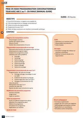 PPRRIISSEE EENN MMAAIINN PPRROOGGRRAAMMMMAATTIIOONN CCOONNVVEERRSSAATTIIOONNNNEELLLLEE
TTOOUURR AAVVEECC AAXXEE CC oouu YY -- CCNN FFAANNUUCC ((MMAANNUUAALL GGUUIIDDEE))
Public
* Opérateurs sur machines-outils
* Responsables de production
* Chefs d’atelier
Pré-requis
* Connaître l’usinage des métaux sur
machines numériques
* Maîtriser la lecture de plan et la
trigonométrie
Moyens pédagogiques
* Formateur expérimenté
* Support de cours remis aux stagiaires
* Méthodologie participative et active
* Applications sur cas pratiques
* Simulateurs (inter-entreprises)
Rappel sur les manipulations machine
Prise d’origine machine
Gestion des origines pièces
Mesure d’outils
Gestion des compensations d’usures
Programmation conversationnelle en tournage
Découverte des fonctions de programmation de base
Arborescence du logiciel intégré
Création d’un programme simple
Utilisation des cycles prédéfinis
 Dressage
 Cylindrage
 Cycles de gorge
 Cycles de filetage
 Cycles de perçage
 Cycles d’alésage
 Cycles de taraudage
Programmation conversationnelle des axes C et Y
Programmation de cycles de fraisage
 Pointage, perçage, taraudage en axial
ou radial
 Evidement de poche et surfaçage
 Contournage avec l’axe C et l’axe Y
 Usinage en enroulement (en ZC)
Calcul de points
Manipulation des axes C et Y
Insertion de codes ISO
Reprise de pièce avec la broche de reprise
Modification des paramètres programme
Fonction d’échelle
Image miroir
Copie en symétrie
Tester ses programmes
Accès à la table de programmes pièces
Sélection d’un programme pièce
Édition d’un programme
Simulation d’un programme
Applications sur machine
BILAN DE STAGE
OBJECTIFS
A l’issue de la formation, le stagiaire sera capable de :
Créer des programmes en langage conversationnel
Utiliser les cycles de programmation
Programmer les axes C et Y
Piloter de façon autonome une machine à commande numérique
CONTENU
COMMANDESNUMERIQUES
DDUURREEEE : 35 heures
22 www.feecs-usinage.fr
 