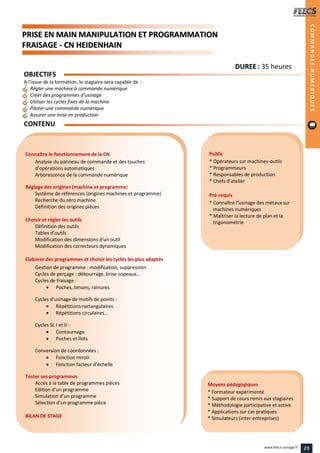 PPRRIISSEE EENN MMAAIINN MMAANNIIPPUULLAATTIIOONN EETT PPRROOGGRRAAMMMMAATTIIOONN
FFRRAAIISSAAGGEE -- CCNN HHEEIIDDEENNHHAAIINN
Public
* Opérateurs sur machines-outils
* Programmeurs
* Responsables de production
* Chefs d’atelier
Pré-requis
* Connaître l’usinage des métaux sur
machines numériques
* Maîtriser la lecture de plan et la
trigonométrie
Moyens pédagogiques
* Formateur expérimenté
* Support de cours remis aux stagiaires
* Méthodologie participative et active
* Applications sur cas pratiques
* Simulateurs (inter-entreprises)
Connaître le fonctionnement de la CN
Analyse du panneau de commande et des touches
d’opérations automatiques
Arborescence de la commande numérique
Réglage des origines (machine et programme)
Système de références (origines machines et programme)
Recherche du zéro machine
Définition des origines pièces
Choisir et régler les outils
Définition des outils
Tables d’outils
Modification des dimensions d’un outil
Modification des correcteurs dynamiques
Elaborer des programmes et choisir les cycles les plus adaptés
Gestion de programme : modification, suppression
Cycles de perçage : débourrage, brise copeaux…
Cycles de fraisage :
 Poches, tenons, rainures
Cycles d’usinage de motifs de points :
 Répétitions rectangulaires
 Répétitions circulaires…
Cycles SL I et II :
 Contournage
 Poches et îlots
Conversion de coordonnées :
 Fonction miroir
 Fonction facteur d’échelle
Tester ses programmes
Accès à la table de programmes pièces
Edition d’un programme
Simulation d’un programme
Sélection d’un programme pièce
BILAN DE STAGE
OBJECTIFS
A l’issue de la formation, le stagiaire sera capable de :
Régler une machine à commande numérique
Créer des programmes d’usinage
Utiliser les cycles fixes de la machine
Piloter une commande numérique
Assurer une mise en production
CONTENU
DDUURREEEE : 35 heures
COMMANDESNUMERIQUES
23www.feecs-usinage.fr
 
