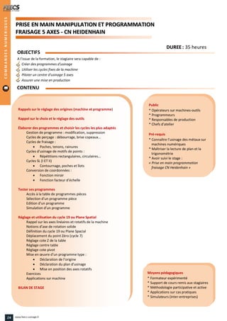 PPRRIISSEE EENN MMAAIINN MMAANNIIPPUULLAATTIIOONN EETT PPRROOGGRRAAMMMMAATTIIOONN
FFRRAAIISSAAGGEE 55 AAXXEESS -- CCNN HHEEIIDDEENNHHAAIINN
Public
* Opérateurs sur machines-outils
* Programmeurs
* Responsables de production
* Chefs d’atelier
Pré-requis
* Connaître l’usinage des métaux sur
machines numériques
* Maîtriser la lecture de plan et la
trigonométrie
* Avoir suivi le stage :
« Prise en main programmation
fraisage CN Heidenhain »
Moyens pédagogiques
* Formateur expérimenté
* Support de cours remis aux stagiaires
* Méthodologie participative et active
* Applications sur cas pratiques
* Simulateurs (inter-entreprises)
Rappels sur le réglage des origines (machine et programme)
Rappel sur le choix et le réglage des outils
Élaborer des programmes et choisir les cycles les plus adaptés
Gestion de programme : modification, suppression
Cycles de perçage : débourrage, brise copeaux…
Cycles de fraisage :
 Poches, tenons, rainures
Cycles d’usinage de motifs de points :
 Répétitions rectangulaires, circulaires...
Cycles SL (I ET II)
 Contournage, poches et îlots
Conversion de coordonnées :
 Fonction miroir
 Fonction facteur d’échelle
Tester ses programmes
Accès à la table de programmes pièces
Sélection d’un programme pièce
Edition d’un programme
Simulation d’un programme
Réglage et utilisation du cycle 19 ou Plane Spatial
Rappel sur les axes linéaires et rotatifs de la machine
Notions d’axe de rotation solide
Définition du cycle 19 ou Plane Spacial
Déplacement du point Zéro (cycle 7)
Réglage cote Z de la table
Réglage centre table
Réglage cote pivot
Mise en œuvre d’un programme type :
 Déclaration de l’origine
 Déclaration du plan d’usinage
 Mise en position des axes rotatifs
Exercices
Applications sur machine
BILAN DE STAGE
OBJECTIFS
A l’issue de la formation, le stagiaire sera capable de :
Créer des programmes d'usinage
Utiliser les cycles fixes de la machine
Piloter un centre d'usinage 5 axes
Assurer une mise en production
CONTENU
COMMANDESNUMERIQUES
DDUURREEEE : 35 heures
24 www.feecs-usinage.fr
 