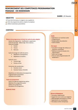 RREENNFFOORRCCEEMMEENNTT DDEESS CCOOMMPPEETTEENNCCEESS PPRROOGGRRAAMMMMAATTIIOONN
FFRRAAIISSAAGGEE -- CCNN HHEEIIDDEENNHHAAIINN
Public
* Opérateurs sur machines-outils
* Programmeurs
* Responsables de production
* Chefs d’atelier
Pré-requis
* Connaître l’usinage des métaux sur
machines numériques
* Maîtriser la lecture de plan et la
trigonométrie
* Avoir suivi le stage :
« Prise en main programmation CN
Heidenhain »
Moyens pédagogiques
* Formateur expérimenté
* Support de cours remis aux stagiaires
* Méthodologie participative et active
* Applications sur cas pratiques
* Simulateurs (inter-entreprises)
Élaborer des programmes et choisir les cycles les plus adaptés
Gestion de programme : modification, suppression
Cycles de perçage : débourrage, brise copeaux...
Cycles de fraisage :
 Poches
 Tenons
 Rainures
Cycles d’usinage de motifs de points :
 Répétitions rectangulaires
 Répétitions circulaires...
Cycles SL I et II :
 Contournage
 Poches et îlots
Conversion de coordonnées :
 Fonction miroir
 Fonction facteur d’échelle
Répétitions et imbrications de programme
Programmation paramétrée
Utilisation de variables
Tester ses programmes
Accès à la table de programmes pièces
Sélection d’un programme pièce
Edition d’un programme
Simulation d’un programme
BILAN DE STAGE
OBJECTIFS
A l’issue de la formation, le stagiaire sera capable de :
Créer des programmes pièces simples et complexes
Utiliser les fonctions paramétrées
CONTENU
COMMANDESNUMERIQUES
DDUURREEEE : 21 heures
25www.feecs-usinage.fr
 