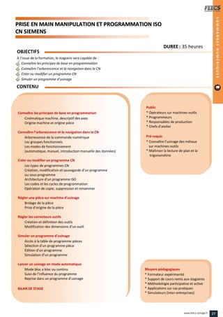 PPRRIISSEE EENN MMAAIINN MMAANNIIPPUULLAATTIIOONN EETT PPRROOGGRRAAMMMMAATTIIOONN IISSOO
CCNN SSIIEEMMEENNSS
Public
* Opérateurs sur machines-outils
* Programmeurs
* Responsables de production
* Chefs d’atelier
Pré-requis
* Connaître l’usinage des métaux
sur machines-outils
* Maîtriser la lecture de plan et la
trigonométrie
Moyens pédagogiques
* Formateur expérimenté
* Support de cours remis aux stagiaires
* Méthodologie participative et active
* Applications sur cas pratiques
* Simulateurs (inter-entreprises)
Connaître les principes de base en programmation
Cinématique machine, descriptif des axes
Origine machine et origine pièce
Connaître l’arborescence et la navigation dans la CN
Arborescence de la commande numérique
Les groupes fonctionnels
Les modes de fonctionnement
(automatique, manuel, introduction manuelle des données)
Créer ou modifier un programme CN
Les types de programmes CN
Création, modification et sauvegarde d’un programme
ou sous-programme
Architecture d’un programme ISO
Les codes et les cycles de programmation
Opération de copie, suppression et renommer
Régler une pièce sur machine d’usinage
Bridage de la pièce
Prise d’origine de la pièce
Régler les correcteurs outils
Création et définition des outils
Modification des dimensions d’un outil
Simuler un programme d’usinage
Accès à la table de programme pièces
Sélection d’un programme pièce
Édition d’un programme
Simulation d’un programme
Lancer un usinage en mode automatique
Mode bloc a bloc ou continu
Suivi de l’influence du programme
Reprise dans un programme d’usinage
BILAN DE STAGE
OBJECTIFS
A l’issue de la formation, le stagiaire sera capable de :
Connaître les principes de base en programmation
Connaître l’arborescence et la navigation dans la CN
Créer ou modifier un programme CN
Simuler un programme d’usinage
CONTENU
COMMANDESNUMERIQUES
DDUURREEEE : 35 heures
27www.feecs-usinage.fr
 