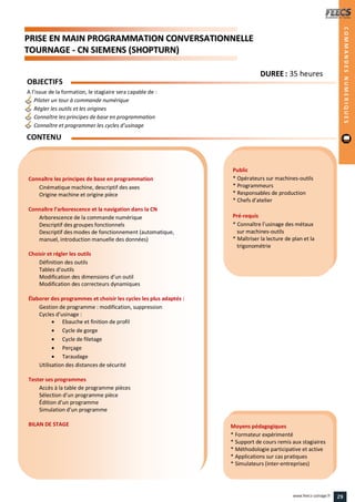 PPRRIISSEE EENN MMAAIINN PPRROOGGRRAAMMMMAATTIIOONN CCOONNVVEERRSSAATTIIOONNNNEELLLLEE
TTOOUURRNNAAGGEE -- CCNN SSIIEEMMEENNSS ((SSHHOOPPTTUURRNN))
Public
* Opérateurs sur machines-outils
* Programmeurs
* Responsables de production
* Chefs d’atelier
Pré-requis
* Connaître l’usinage des métaux
sur machines-outils
* Maîtriser la lecture de plan et la
trigonométrie
Moyens pédagogiques
* Formateur expérimenté
* Support de cours remis aux stagiaires
* Méthodologie participative et active
* Applications sur cas pratiques
* Simulateurs (inter-entreprises)
Connaître les principes de base en programmation
Cinématique machine, descriptif des axes
Origine machine et origine pièce
Connaître l’arborescence et la navigation dans la CN
Arborescence de la commande numérique
Descriptif des groupes fonctionnels
Descriptif des modes de fonctionnement (automatique,
manuel, introduction manuelle des données)
Choisir et régler les outils
Définition des outils
Tables d’outils
Modification des dimensions d’un outil
Modification des correcteurs dynamiques
Élaborer des programmes et choisir les cycles les plus adaptés :
Gestion de programme : modification, suppression
Cycles d’usinage :
 Ebauche et finition de profil
 Cycle de gorge
 Cycle de filetage
 Perçage
 Taraudage
Utilisation des distances de sécurité
Tester ses programmes
Accès à la table de programme pièces
Sélection d’un programme pièce
Édition d’un programme
Simulation d’un programme
BILAN DE STAGE
OBJECTIFS
A l’issue de la formation, le stagiaire sera capable de :
Piloter un tour à commande numérique
Régler les outils et les origines
Connaître les principes de base en programmation
Connaître et programmer les cycles d’usinage
CONTENU
COMMANDESNUMERIQUES
DDUURREEEE : 35 heures
29www.feecs-usinage.fr
 
