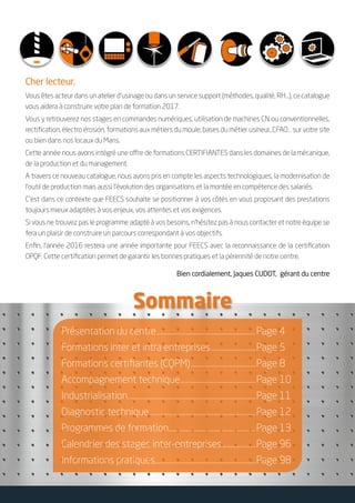 Sommaire
Cher lecteur,
Vous êtes acteur dans un atelier d’usinage ou dans un service support (méthodes, qualité, RH…), ce catalogue
vous aidera à construire votre plan de formation 2017.
Vous y retrouverez nos stages en commandes numériques, utilisation de machines CN ou conventionnelles,
rectification, électro érosion, formations aux métiers du moule, bases du métier usineur, CFAO… sur votre site
ou bien dans nos locaux du Mans.
Cette année nous avons intégré une offre de formations CERTIFIANTES dans les domaines de la mécanique,
de la production et du management.
A travers ce nouveau catalogue, nous avons pris en compte les aspects technologiques, la modernisation de
l’outil de production mais aussi l’évolution des organisations et la montée en compétence des salariés.
C’est dans ce contexte que FEECS souhaite se positionner à vos côtés en vous proposant des prestations
toujours mieux adaptées à vos enjeux, vos attentes et vos exigences.
Si vous ne trouvez pas le programme adapté à vos besoins, n’hésitez pas à nous contacter et notre équipe se
fera un plaisir de construire un parcours correspondant à vos objectifs.
Enfin, l’année 2016 restera une année importante pour FEECS avec la reconnaissance de la certification
OPQF. Cette certification permet de garantir les bonnes pratiques et la pérennité de notre centre.
Bien cordialement, Jaques CUDOT, gérant du centre
Présentation du centre...........................................................Page 4
Formations inter et intra entreprises...........................Page 5
Formations certifiantes (CQPM).......................................Page 8
Accompagnement technique.............................................Page 10
Industrialisation............................................................................Page 11
Diagnostic technique...............................................................Page 12
Programmes de formation....................................................Page 13
Calendrier des stages inter-entreprises.....................Page 96
Informations pratiques............................................................Page 98
 