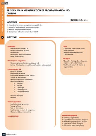 PPRRIISSEE EENN MMAAIINN MMAANNIIPPUULLAATTIIOONN EETT PPRROOGGRRAAMMMMAATTIIOONN IISSOO
CCNN NNUUMM
Public
* Opérateurs sur machines-outils
* Programmeurs
* Responsables de production
* Chefs d’atelier
Pré-requis
* Connaître l’usinage des métaux sur
machines conventionnelles
* Maîtriser la lecture de plan et la
trigonométrie
Moyens pédagogiques
* Formateur expérimenté
* Support de cours remis aux stagiaires
* Méthodologie participative et active
* Applications sur cas pratiques
* Simulateurs (inter-entreprises)
Généralités
Présentation d’une MOCN
Les mouvements et les axes
Les mesures
Les origines et les coordonnées
La CN et l’automate
Structure d’un programme
Structure générale (le nom, le début, la fin)
Format d’écriture (le mot, le bloc, les fonctions préparatoires)
Programmation ISO
Choix du système
Commande de broche
Commande des axes (rapide, travail)
Vitesse de déplacement
Les outils (définitions, corrections)
Les principaux cycles
 Pointage
 Perçage
 Taraudage
 Cycles de poche
 Cycles de tournage
Les choix d’origines
Les tests
Mise en application
Réalisation de programmes
Tests graphique
Test en bloc à bloc
Redémarrage en cours de programme
Chargement dans une machine
BILAN DE STAGE
OBJECTIFS
A l’issue de la formation, le stagiaire sera capable de :
Connaître les bases de la programmation ISO
Réaliser des programmes simples
Comprendre le fonctionnement d’une MOCN
CONTENU
DDUURREEEE : 35 heures
COMMANDESNUMERIQUES
30 www.feecs-usinage.fr
 