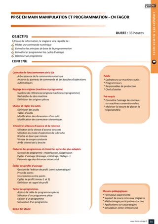 PPRRIISSEE EENN MMAAIINN MMAANNIIPPUULLAATTIIOONN EETT PPRROOGGRRAAMMMMAATTIIOONN -- CCNN FFAAGGOORR
Public
* Opérateurs sur machines-outils
* Programmeurs
* Responsables de production
* Chefs d’atelier
Pré-requis
* Connaître l’usinage des métaux
sur machines conventionnelles
* Maîtriser la lecture de plan et la
trigonométrie
Moyens pédagogiques
* Formateur expérimenté
* Support de cours remis aux stagiaires
* Méthodologie participative et active
* Applications sur cas pratiques
* Simulateurs (inter-entreprises)
Connaître le fonctionnement de la CN
Arborescence de la commande numérique
Analyse du panneau de commande et des touches d’opérations
automatiques
Réglage des origines (machine et programme)
Système de références (origines machines et programme)
Recherche du zéro machine
Définition des origines pièces
Choisir et régler les outils
Définition des outils
Tables d’outils
Modification des dimensions d’un outil
Modification des correcteurs dynamiques
Choisir les vitesses d’avance et de rotation
Sélection de la vitesse d’avance des axes
Sélection du mode d’opération de la broche
Broche en tours par minute
Vitesse de coupe constante
Arrêt orienté de la broche
Élaborer des programmes et choisir les cycles les plus adaptés
Gestion de programme : modification, suppression
Cycles d’usinage (dressage, cylindrage, filetage…)
Paramétrage des distances de sécurité
Éditer des profils d’usinage
Gestion de l’édition de profil (semi-automatique)
Prise de points
Interpolation entre points
Cycles de profil (niveau 1 et 2)
Définition et rappel de profil
Tester ses programmes
Accès à la table de programmes pièces
Sélection d’un programme pièce
Edition d’un programme
Simulation d’un programme
BILAN DE STAGE
OBJECTIFS
A l’issue de la formation, le stagiaire sera capable de :
Piloter une commande numérique
Connaître les principes de base de la programmation
Connaître et programmer les cycles d’usinage
Optimiser un programme
CONTENU
COMMANDESNUMERIQUES
DDUURREEEE : 35 heures
31www.feecs-usinage.fr
 