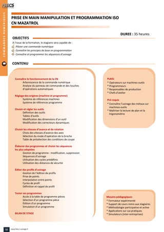 PPRRIISSEE EENN MMAAIINN MMAANNIIPPUULLAATTIIOONN EETT PPRROOGGRRAAMMMMAATTIIOONN IISSOO
CCNN MMAAZZAATTRROOLL
Public
* Opérateurs sur machines-outils
* Programmeurs
* Responsables de production
* Chefs d’atelier
Pré-requis
* Connaître l’usinage des métaux sur
machines-outils
* Maîtriser la lecture de plan et la
trigonométrie
Moyens pédagogiques
* Formateur expérimenté
* Support de cours remis aux stagiaires
* Méthodologie participative et active
* Applications sur cas pratiques
* Simulateurs (inter-entreprises)
Connaître le fonctionnement de la CN
Arborescence de la commande numérique
Analyse du panneau de commande et des touches
d’opérations automatiques
Réglage des origines (machine et programme)
Système de références machines
Système de références programme
Choisir et régler les outils
Définition des outils
Tables d’outils
Modification des dimensions d’un outil
Modification des correcteurs dynamiques
Choisir les vitesses d’avance et de rotation
Choix des vitesses d’avance des axes
Sélection du mode d’opération de la broche
Table de présélection des conditions de coupe
Élaborer des programmes et choisir les séquences
les plus adaptées
Gestion de programme : modification, suppression
Séquences d’usinage
Utilisation des cycles prédéfinis
Utilisation des distances de sécurité
Éditer des profils d’usinage
Gestion de l’édition de profils
Prise de points
Interpolation entre points
Cycles de profil
Définition et rappel de profil
Tester ses programmes
Accès à la table de programme pièces
Sélection d’un programme pièce
Édition d’un programme
Simulation d’un programme
BILAN DE STAGE
OBJECTIFS
A l’issue de la formation, le stagiaire sera capable de :
Piloter une commande numérique
Connaître les principes de base en programmation
Connaître et programmer les séquences d’usinage
CONTENU
DDUURREEEE : 35 heures
COMMANDESNUMERIQUES
32 www.feecs-usinage.fr
 