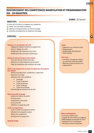 RREENNFFOORRCCEEMMEENNTT DDEESS CCOOMMPPEETTEENNCCEESS MMAANNIIPPUULLAATTIIOONN EETT PPRROOGGRRAAMMMMAATTIIOONN
IISSOO -- CCNN MMAAZZAATTRROOLL
Public
* Opérateurs sur machines-outils
* Programmeurs
* Responsables de production
* Chefs d’atelier
Pré-requis
* Connaître l’usinage des métaux
sur machines conventionnelles
* Maîtriser la lecture de plan et la
trigonométrie
Moyens pédagogiques
* Formateur expérimenté
* Support de cours remis aux stagiaires
* Méthodologie participative et active
* Applications sur cas pratiques
* Simulateurs (inter-entreprises)
Rappel sur la manipulation de la CN
Réglage des origines (machine et programme)
Choix et réglage des outils
Modification des dimensions d’un outil
Modification des correcteurs dynamiques
Choisir les vitesses d’avance et de rotation
Choix des vitesses d’avance des axes
Sélection du mode d’opération de la broche
Table de présélection des conditions de coupe
Élaborer des programmes et choisir les séquences d’usinage les
plus adaptés
Gestion de programme : modification, suppression
Séquences d’usinage
Utilisation des cycles prédéfinis :
 Surfaçage
 Poche, évidement
 Cycles de perçage
 Cycles d’alésage
 Cycles de taraudage
Paramétrage des distances de sécurité
Éditer des profils d’usinage
Gestion de l’édition de profils
Prise de points
Interpolation entre points
Cycles de profil
Définition et rappel de profil
Tester ses programmes
Accès à la table de programme pièces
Sélection d’un programme pièce
Édition d’un programme
Simulation d’un programme
BILAN DE STAGE
OBJECTIFS
A l’issue de la formation, le stagiaire sera capable de :
Piloter une commande numérique
Maîtriser la programmation sur centre d'usinage
Connaître et programmer les séquences d'usinage
CONTENU
COMMANDESNUMERIQUES
DDUURREEEE : 21 heures
33www.feecs-usinage.fr
 