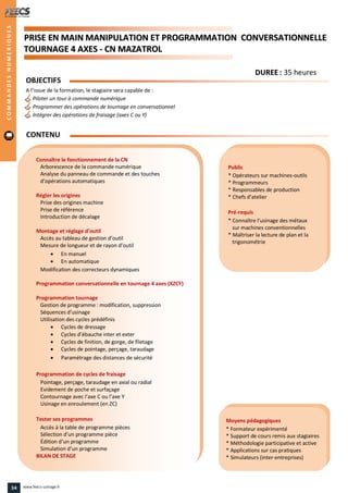 PPRRIISSEE EENN MMAAIINN MMAANNIIPPUULLAATTIIOONN EETT PPRROOGGRRAAMMMMAATTIIOONN CCOONNVVEERRSSAATTIIOONNNNEELLLLEE
TTOOUURRNNAAGGEE 44 AAXXEESS -- CCNN MMAAZZAATTRROOLL
Public
* Opérateurs sur machines-outils
* Programmeurs
* Responsables de production
* Chefs d’atelier
Pré-requis
* Connaître l’usinage des métaux
sur machines conventionnelles
* Maîtriser la lecture de plan et la
trigonométrie
Moyens pédagogiques
* Formateur expérimenté
* Support de cours remis aux stagiaires
* Méthodologie participative et active
* Applications sur cas pratiques
* Simulateurs (inter-entreprises)
Connaître le fonctionnement de la CN
Arborescence de la commande numérique
Analyse du panneau de commande et des touches
d’opérations automatiques
Régler les origines
Prise des origines machine
Prise de référence
Introduction de décalage
Montage et réglage d’outil
Accès au tableau de gestion d’outil
Mesure de longueur et de rayon d’outil
 En manuel
 En automatique
Modification des correcteurs dynamiques
Programmation conversationnelle en tournage 4 axes (XZCY)
Programmation tournage
Gestion de programme : modification, suppression
Séquences d’usinage
Utilisation des cycles prédéfinis
 Cycles de dressage
 Cycles d’ébauche inter et exter
 Cycles de finition, de gorge, de filetage
 Cycles de pointage, perçage, taraudage
 Paramétrage des distances de sécurité
Programmation de cycles de fraisage
Pointage, perçage, taraudage en axial ou radial
Evidement de poche et surfaçage
Contournage avec l’axe C ou l’axe Y
Usinage en enroulement (en ZC)
Tester ses programmes
Accès à la table de programme pièces
Sélection d’un programme pièce
Édition d’un programme
Simulation d’un programme
BILAN DE STAGE
OBJECTIFS
A l’issue de la formation, le stagiaire sera capable de :
Piloter un tour à commande numérique
Programmer des opérations de tournage en conversationnel
Intégrer des opérations de fraisage (axes C ou Y)
CONTENU
COMMANDESNUMERIQUES
DDUURREEEE : 35 heures
34 www.feecs-usinage.fr
 