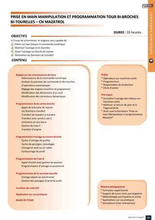 PPRRIISSEE EENN MMAAIINN MMAANNIIPPUULLAATTIIOONN EETT PPRROOGGRRAAMMMMAATTIIOONN TTOOUURR BBII--BBRROOCCHHEESS
BBII--TTOOUURREELLLLEESS –– CCNN MMAAZZAATTRROOLL
Public
* Opérateurs sur machines-outils
* Programmeurs
* Responsables de production
* Chefs d’atelier
Pré-requis
* Connaître l’usinage des métaux sur
machines-outils
* Maîtriser la lecture de plan et la
Trigonométrie
* Avoir suivi la formation "Prise en
main Manipulation et programmation CN
Mazatrol"
Moyens pédagogiques
* Formateur expérimenté
* Support de cours remis aux stagiaires
* Méthodologie participative et active
* Applications sur cas pratiques
* Simulateurs (inter-entreprises)
Rappel sur les connaissances de base
Arborescence de la commande numérique
Analyse du panneau de commande et des touches
d’opérations automatiques
Réglage des origines (machine et programme)
Modification des dimensions d’un outil
Modification des correcteurs dynamiques
Programmation de la contre-broche
Appel de la broche de reprise
Les fonctions transfert
Transfert de mandrin à mandrin
Transfert avec synchro axe C
Utilisation en tire-barre
Gestion de l’axe C
Transfert d’origine
Programmation fraisage en contre-broche
Cycles d’usinage de poches
Cycles de perçages, taraudages
Usinage en axial ou en radial
Contournage de profil
Programmation de l’axe B
Appel d’outils avec gestion de position
Programmation d’usinage en positionné
Programmation de la seconde tourelle
Usinage séparé ou synchronisé
Gestion des passages et priorité outils
Insertion de code ISO
Application sur cas pratiques
BILAN DE STAGE
OBJECTIFS
A l’issue de la formation, le stagiaire sera capable de :
Piloter un tour fraiseur à commande numérique
Maîtriser l'usinage en bi-tourelles
Gérer l'usinage sur broche de reprise
Paramétrer les fonctions de transfert
CONTENU
DDUURREEEE : 35 heures
COMMANDESNUMERIQUES
35www.feecs-usinage.fr
 