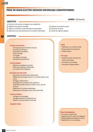 PPRRIISSEE EENN MMAAIINN EELLEECCTTRROO EERROOSSIIOONN EENNFFOONNCCAAGGEE CCOONNVVEENNTTIIOONNNNEELL
Public
* Opérateurs sur machine-outils
* Responsables de production
* Chefs d’atelier
Pré-requis
* Expérience dans la lecture de
dessins techniques
* Connaître la mécanique
* Connaître la trigonométrie
Moyens pédagogiques
* Formateur expérimenté
* Support de cours remis aux stagiaires
* Méthodologie participative et active
* Applications sur cas pratiques
Principe et généralités
Principe physique de l'électro érosion
Paramètres principaux
Paramètres secondaires
Essai d'usinage
L'arrosage
Les défauts d'usinage
Paramètres de protection
Les technologies
Matériaux usinables en érosion
Choix des matériaux d'électrodes
Les courbes technologiques
Conception des électrodes
Calcul des sous dimensions d'électrodes
Élaboration d'une gamme pour un usinage statique avec
cuivre
Usinage et optimisation
Avantages et inconvénients du planétaire
Choix des priorités (vitesse, moindre usure, état de
surface)
Déterminer le nombre d'électrodes
Elaboration d’une gamme avec deux électrodes
Travaux pratiques
Usinage d’un taraudage
Usinage vectoriel en unidirectionnel
Rappel sur les précautions d’usinage
BILAN DE STAGE
CONTENU
DDUURREEEE : 35 heures
OBJECTIFS
A l’issue de la formation, le stagiaire sera capable de :
Élaborer une gamme d’usinage Préparer le travail en amont
Piloter une machine conventionnelle avec planétaire Concevoir les bruts
Déterminer les sous dimensions et le nombre d’électrodes Choisir les régimes adaptés
ELECTRO-EROSION
36 www.feecs-usinage.fr
 
