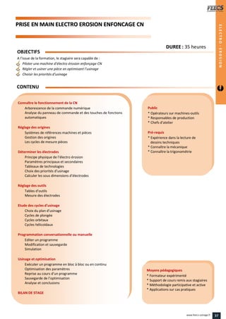 PPRRIISSEE EENN MMAAIINN EELLEECCTTRROO EERROOSSIIOONN EENNFFOONNCCAAGGEE CCNN
Public
* Opérateurs sur machines-outils
* Responsables de production
* Chefs d’atelier
Pré-requis
* Expérience dans la lecture de
dessins techniques
* Connaître la mécanique
* Connaître la trigonométrie
Moyens pédagogiques
* Formateur expérimenté
* Support de cours remis aux stagiaires
* Méthodologie participative et active
* Applications sur cas pratiques
Connaître le fonctionnement de la CN
Arborescence de la commande numérique
Analyse du panneau de commande et des touches de fonctions
automatiques
Réglage des origines
Systèmes de références machines et pièces
Gestion des origines
Les cycles de mesure pièces
Déterminer les électrodes
Principe physique de l’électro érosion
Paramètres principaux et secondaires
Tableaux de technologies
Choix des priorités d’usinage
Calculer les sous dimensions d’électrodes
Réglage des outils
Tables d’outils
Mesure des électrodes
Etude des cycles d’usinage
Choix du plan d’usinage
Cycles de plongée
Cycles orbitaux
Cycles hélicoïdaux
Programmation conversationnelle ou manuelle
Editer un programme
Modification et sauvegarde
Simulation
Usinage et optimisation
Exécuter un programme en bloc à bloc ou en continu
Optimisation des paramètres
Reprise au cours d’un programme
Sauvegarde de l’optimisation
Analyse et conclusions
BILAN DE STAGE
OBJECTIFS
A l’issue de la formation, le stagiaire sera capable de :
Piloter une machine d’électro érosion enfonçage CN
Régler et usiner une pièce en optimisant l’usinage
Choisir les priorités d’usinage
CONTENU
DDUURREEEE : 35 heures
ELECTRO-EROSION
37www.feecs-usinage.fr
 