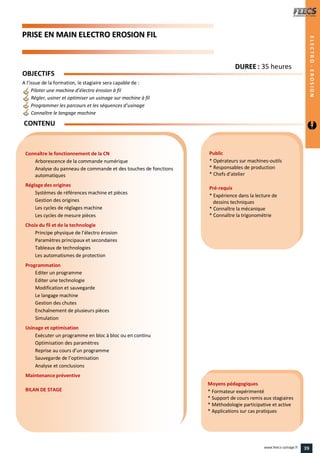 PPRRIISSEE EENN MMAAIINN EELLEECCTTRROO EERROOSSIIOONN FFIILL
Public
* Opérateurs sur machines-outils
* Responsables de production
* Chefs d’atelier
Pré-requis
* Expérience dans la lecture de
dessins techniques
* Connaître la mécanique
* Connaître la trigonométrie
Moyens pédagogiques
* Formateur expérimenté
* Support de cours remis aux stagiaires
* Méthodologie participative et active
* Applications sur cas pratiques
Connaître le fonctionnement de la CN
Arborescence de la commande numérique
Analyse du panneau de commande et des touches de fonctions
automatiques
Réglage des origines
Systèmes de références machine et pièces
Gestion des origines
Les cycles de réglages machine
Les cycles de mesure pièces
Choix du fil et de la technologie
Principe physique de l’électro érosion
Paramètres principaux et secondaires
Tableaux de technologies
Les automatismes de protection
Programmation
Editer un programme
Editer une technologie
Modification et sauvegarde
Le langage machine
Gestion des chutes
Enchaînement de plusieurs pièces
Simulation
Usinage et optimisation
Exécuter un programme en bloc à bloc ou en continu
Optimisation des paramètres
Reprise au cours d’un programme
Sauvegarde de l’optimisation
Analyse et conclusions
Maintenance préventive
BILAN DE STAGE
OBJECTIFS
A l’issue de la formation, le stagiaire sera capable de :
Piloter une machine d’électro érosion à fil
Régler, usiner et optimiser un usinage sur machine à fil
Programmer les parcours et les séquences d’usinage
Connaître le langage machine
CONTENU
DDUURREEEE : 35 heures
ELECTRO-EROSION
ELECTRO-EROSION
39www.feecs-usinage.fr
 