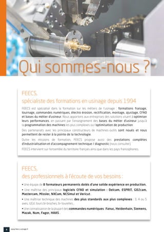4 www.feecs-usinage.fr
FEECS est spécialisé dans la formation sur les métiers de l’usinage :  formations fraisage,
tournage, commandes numériques, électro érosion, rectification, montage, ajustage, CFAO
et bases du métier d’usineur. Nous apportons aux entreprises des solutions visant à optimiser
leurs performances, en passant par l’enseignement des  bases du métier d’usineur  jusqu’à
la programmation des machines les plus complexes ou l’optimisation de production.
Des partenariats avec les principaux  constructeurs de machines-outils sont noués et nous
permettent de rester à la pointe de la technologie.
Outre les missions de formation, FEECS propose aussi des prestations complètes
d’industrialisation et d’accompagnement technique / diagnostic (nous consulter).
FEECS intervient sur l’ensemble du territoire français ainsi que dans les pays francophones.
• Une équipe de 8 formateurs permanents dotés d’une solide expérience en production.
• Une maîtrise des principaux  logiciels CFAO et simulation : Delcam, ESPRIT, GO2cam,
Mastercam, Missler, NXCam, NCSimul et Vericut…
• Une maîtrise technique des machines des plus standards aux plus complexes : 3, 4 ou 5
axes, UGV, tours bi-broches, bi-tourelles…
• Une connaissance de la plupart des commandes numériques : Fanuc, Heidenhain, Siemens,
Mazak, Num, Fagor, HAAS…
FEECS,
spécialiste des formations en usinage depuis 1994
FEECS,
des professionnels à l’écoute de vos besoins :
Qui sommes-nous ?
 