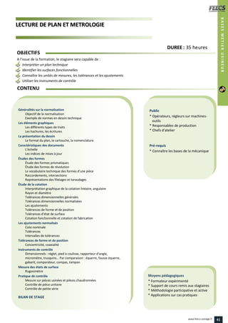 LLEECCTTUURREE DDEE PPLLAANN EETT MMEETTRROOLLOOGGIIEE
Public
* Opérateurs, régleurs sur machines-
outils
* Responsables de production
* Chefs d’atelier
Pré-requis
* Connaître les bases de la mécanique
Moyens pédagogiques
* Formateur expérimenté
* Support de cours remis aux stagiaires
* Méthodologie participative et active
* Applications sur cas pratiques
Généralités sur la normalisation
Objectif de la normalisation
Exemple de normes en dessin technique
Les éléments graphiques
Les différents types de traits
Les hachures, les écritures
La présentation du dessin
Le format du plan, le cartouche, la nomenclature
Caractéristiques des documents
L’échelle
Les indices de mises à jour
Études des formes
Étude des formes prismatiques
Étude des formes de révolution
Le vocabulaire technique des formes d’une pièce
Raccordements, intersections
Représentations des filetages et taraudages
Étude de la cotation
Interprétation graphique de la cotation linéaire, angulaire
Rayon et diamètre
Tolérances dimensionnelles générales
Tolérances dimensionnelles normalisées
Les ajustements
Tolérances de forme et de position
Tolérances d’état de surface
Cotation fonctionnelle et cotation de fabrication
Les ajustements normalisés
Cote nominale
Tolérances
Intervalles de tolérances
Tolérances de forme et de position
Concentricité, coaxialité
Instruments de contrôle
Dimensionnels : réglet, pied à coulisse, rapporteur d’angle,
micromètre, trusquins… Par comparaison : équerre, fausse équerre,
gabarit, comparateur, compas, tampon
Mesure des états de surface
Rugosimètre
Pratique de contrôle
Mesure sur pièces usinées et pièces chaudronnées
Contrôle de pièce unitaire
Contrôle de petite série
BILAN DE STAGE
CONTENU
BASESMETIERUSINEUR
DDUURREEEE : 35 heures
OBJECTIFS
A l’issue de la formation, le stagiaire sera capable de :
Interpréter un plan technique
Identifier les surfaces fonctionnelles
Connaître les unités de mesures, les tolérances et les ajustements
Utiliser les instruments de contrôle
41www.feecs-usinage.fr
 
