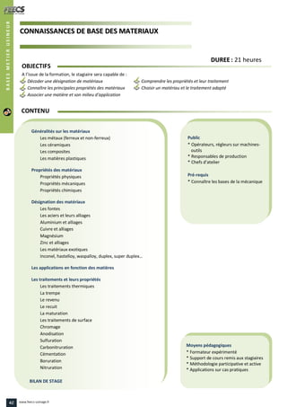 CCOONNNNAAIISSSSAANNCCEESS DDEE BBAASSEE DDEESS MMAATTEERRIIAAUUXX
Public
* Opérateurs, régleurs sur machines-
outils
* Responsables de production
* Chefs d’atelier
Pré-requis
* Connaître les bases de la mécanique
Moyens pédagogiques
* Formateur expérimenté
* Support de cours remis aux stagiaires
* Méthodologie participative et active
* Applications sur cas pratiques
Généralités sur les matériaux
Les métaux (ferreux et non-ferreux)
Les céramiques
Les composites
Les matières plastiques
Propriétés des matériaux
Propriétés physiques
Propriétés mécaniques
Propriétés chimiques
Désignation des matériaux
Les fontes
Les aciers et leurs alliages
Aluminium et alliages
Cuivre et alliages
Magnésium
Zinc et alliages
Les matériaux exotiques
Inconel, hastelloy, waspalloy, duplex, super duplex…
Les applications en fonction des matières
Les traitements et leurs propriétés
Les traitements thermiques
La trempe
Le revenu
Le recuit
La maturation
Les traitements de surface
Chromage
Anodisation
Sulfuration
Carbonitruration
Cémentation
Boruration
Nitruration
BILAN DE STAGE
OBJECTIFS
A l’issue de la formation, le stagiaire sera capable de :
Décoder une désignation de matériaux Comprendre les propriétés et leur traitement
Connaître les principales propriétés des matériaux Choisir un matériau et le traitement adapté
Associer une matière et son milieu d'application
CONTENU
DDUURREEEE : 21 heures
BASESMETIERUSINEUR
BASESMETIERUSINEUR
42 www.feecs-usinage.fr
 