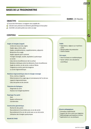 BBAASSEESS DDEE LLAA TTRRIIGGOONNOOMMEETTRRIIEE
Public
* Opérateurs, régleurs sur machines-
outils
* Responsables de production
* Chefs d’atelier
Pré-requis
* Avoir les bases en mathématiques
* Savoir utiliser une calculatrice
scientifique
Moyens pédagogiques
* Formateur expérimenté
* Support de cours remis aux stagiaires
* Méthodologie participative et active
* Applications sur cas pratiques
Angles et triangles (rappel)
Unités de mesure des angles
Angles aigus, droits, plats
Angles complémentaires, supplémentaires, adjacents
Bissectrice d’un angle
Angles opposés par le sommet
Triangle rectangle, isocèle, équilatéral, quelconque
Le cercle
Calcul de la circonférence et de la surface
Relations métriques entre les éléments d’une circonférence
Angle du centre, arc de cercle, corde et flèche
Tangente au cercle, point de tangence
Le cercle trigonométrique
Relations trigonométriques dans le triangle rectangle
Sinus, cosinus, tangente
Détermination d’un angle aigu et connaissance de l’un de ses
rapports trigonométriques
Calcul de pente et de conicité
Théorème de Pythagore
Diagonale du carré
Hauteur du triangle équilatéral
Repérage d’un point
Axes
Repère orthonormé
Coordonnées
Construction géométrique
Recherche des points
Raccordement d’une droite avec un arc de cercle
Raccordement d’un arc de cercle avec un arc de cercle
Utilisation des triangles quelconques
BILAN DE STAGE
OBJECTIFS
A l’issue de la formation, le stagiaire sera capable de :
Calculer avec précision les éléments géométriques d’une pièce
Contrôler une pièce grâce aux cotes sur pige
CONTENU
DDUURREEEE : 21 heures
BASESMETIERUSINEUR
43www.feecs-usinage.fr
 