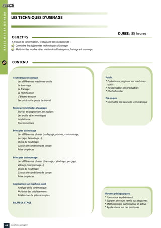 LLEESS TTEECCHHNNIIQQUUEESS DD’’UUSSIINNAAGGEE
Public
* Opérateurs, régleurs sur machines-
outils
* Responsables de production
* Chefs d’atelier
Pré-requis
* Connaître les bases de la mécanique
Moyens pédagogiques
* Formateur expérimenté
* Support de cours remis aux stagiaires
* Méthodologie participative et active
* Applications sur cas pratiques
Technologie d’usinage
Les différentes machines-outils
Le tournage
Le fraisage
La rectification
L’électro érosion
Sécurité sur le poste de travail
Modes et méthodes d’usinage
Travail en opposition, en avalant
Les outils et les montages
Isostatisme
Préconisations
Principes du fraisage
Les différentes phases (surfaçage, poches, contournage,
perçage, taraudage…)
Choix de l’outillage
Calculs de conditions de coupe
Prise de pièces
Principes du tournage
Les différentes phases (dressage, cylindrage, perçage,
alésage, tronçonnage…)
Choix de l’outillage
Calculs de conditions de coupe
Prise de pièces
Application sur machine-outil
Analyse de la cinématique
Maîtrise des déplacements
Réalisation de pièces simples
BILAN DE STAGE
CONTENU
BASESMETIERUSINEUR
DDUURREEEE : 35 heures
OBJECTIFS
A l’issue de la formation, le stagiaire sera capable de :
Connaître les différentes technologies d’usinage
Maîtriser les modes et les méthodes d’usinage en fraisage et tournage
44 www.feecs-usinage.fr
 
