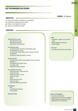 LLEESS TTEECCHHNNIIQQUUEESS DDEE CCOOUUPPEE
Public
* Opérateurs, régleurs sur machines-
outils
* Responsables de production
* Chefs d’atelier
Pré-requis
* Connaître les bases de la mécanique
Moyens pédagogiques
* Formateur expérimenté
* Support de cours remis aux stagiaires
* Méthodologie participative et active
* Applications sur cas pratiques
Génération de la coupe
Mouvement de coupe
Mouvement d'avance
Mouvement de pénétration
Les outils de coupe
Les types d’outils : de forme, d’enveloppe, angle
caractéristique d'un outil
Les matériaux d’outils (ARS, cermet, carbure, diamant,
céramiques)
Les formes, modes de fixation, nuances
Choix des outils
Géométrie de l’outil de coupe (angle de coupe, angle de
dépouille…)
Les éléments de la partie active
Les angles outils
Influence des brise-copeaux
Les conditions d'usinage
Vitesse de coupe : critère de choix
Vitesse d'avance
Vitesse de rotation : calcul
Temps de coupe
Débit
Durée de vie des outils
Usure des outils
Choix des différents paramètres
Lubrification
Rôle
Les différents lubrifiants
Leurs qualités
BILAN DE STAGE
OBJECTIFS
A l’issue de la formation, le stagiaire sera capable de :
Comprendre le phénomène de la coupe
Choisir un outil adapté à l’usinage
Calculer les conditions de coupe
CONTENU
DDUURREEEE : 21 heures
BASESMETIERUSINEUR
45www.feecs-usinage.fr
 