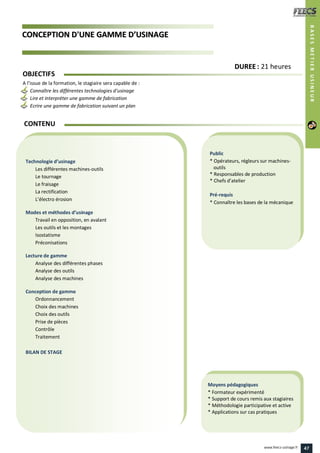 CCOONNCCEEPPTTIIOONN DD''UUNNEE GGAAMMMMEE DD’’UUSSIINNAAGGEE
Public
* Opérateurs, régleurs sur machines-
outils
* Responsables de production
* Chefs d’atelier
Pré-requis
* Connaître les bases de la mécanique
Moyens pédagogiques
* Formateur expérimenté
* Support de cours remis aux stagiaires
* Méthodologie participative et active
* Applications sur cas pratiques
Technologie d’usinage
Les différentes machines-outils
Le tournage
Le fraisage
La rectification
L’électro érosion
Modes et méthodes d’usinage
Travail en opposition, en avalant
Les outils et les montages
Isostatisme
Préconisations
Lecture de gamme
Analyse des différentes phases
Analyse des outils
Analyse des machines
Conception de gamme
Ordonnancement
Choix des machines
Choix des outils
Prise de pièces
Contrôle
Traitement
BILAN DE STAGE
CONTENU
BASESMETIERUSINEUR
DDUURREEEE : 21 heures
OBJECTIFS
A l’issue de la formation, le stagiaire sera capable de :
Connaître les différentes technologies d’usinage
Lire et interpréter une gamme de fabrication
Ecrire une gamme de fabrication suivant un plan
47www.feecs-usinage.fr
 