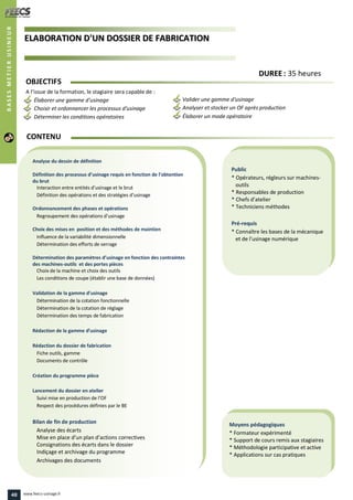 EELLAABBOORRAATTIIOONN DD''UUNN DDOOSSSSIIEERR DDEE FFAABBRRIICCAATTIIOONN
Public
* Opérateurs, régleurs sur machines-
outils
* Responsables de production
* Chefs d’atelier
* Techniciens méthodes
Pré-requis
* Connaître les bases de la mécanique
et de l'usinage numérique
Moyens pédagogiques
* Formateur expérimenté
* Support de cours remis aux stagiaires
* Méthodologie participative et active
* Applications sur cas pratiques
Analyse du dessin de définition
Définition des processus d’usinage requis en fonction de l’obtention
du brut
Interaction entre entités d’usinage et le brut
Définition des opérations et des stratégies d’usinage
Ordonnancement des phases et opérations
Regroupement des opérations d’usinage
Choix des mises en position et des méthodes de maintien
Influence de la variabilité dimensionnelle
Détermination des efforts de serrage
Détermination des paramètres d’usinage en fonction des contraintes
des machines-outils et des portes pièces
Choix de la machine et choix des outils
Les conditions de coupe (établir une base de données)
Validation de la gamme d’usinage
Détermination de la cotation fonctionnelle
Détermination de la cotation de réglage
Détermination des temps de fabrication
Rédaction de la gamme d’usinage
Rédaction du dossier de fabrication
Fiche outils, gamme
Documents de contrôle
Création du programme pièce
Lancement du dossier en atelier
Suivi mise en production de l’OF
Respect des procédures définies par le BE
Bilan de fin de production
Analyse des écarts
Mise en place d’un plan d’actions correctives
Consignations des écarts dans le dossier
Indiçage et archivage du programme
Archivages des documents
CONTENU
BASESMETIERUSINEUR
DDUURREEEE : 35 heures
OBJECTIFS
A l’issue de la formation, le stagiaire sera capable de :
Élaborer une gamme d'usinage
Choisir et ordonnancer les processus d'usinage
Déterminer les conditions opératoires
Valider une gamme d'usinage
Analyser et stocker un OF après production
Élaborer un mode opératoire
48 www.feecs-usinage.fr
 