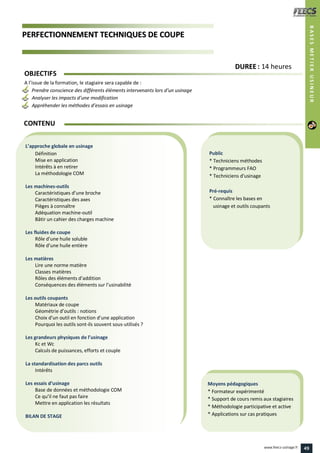 PPEERRFFEECCTTIIOONNNNEEMMEENNTT TTEECCHHNNIIQQUUEESS DDEE CCOOUUPPEE
Public
* Techniciens méthodes
* Programmeurs FAO
* Techniciens d'usinage
Pré-requis
* Connaître les bases en
usinage et outils coupants
Moyens pédagogiques
* Formateur expérimenté
* Support de cours remis aux stagiaires
* Méthodologie participative et active
* Applications sur cas pratiques
L’approche globale en usinage
Définition
Mise en application
Intérêts à en retirer
La méthodologie COM
Les machines-outils
Caractéristiques d’une broche
Caractéristiques des axes
Pièges à connaître
Adéquation machine-outil
Bâtir un cahier des charges machine
Les fluides de coupe
Rôle d’une huile soluble
Rôle d’une huile entière
Les matières
Lire une norme matière
Classes matières
Rôles des éléments d’addition
Conséquences des éléments sur l’usinabilité
Les outils coupants
Matériaux de coupe
Géométrie d’outils : notions
Choix d’un outil en fonction d’une application
Pourquoi les outils sont-ils souvent sous-utilisés ?
Les grandeurs physiques de l’usinage
Kc et Wc
Calculs de puissances, efforts et couple
La standardisation des parcs outils
Intérêts
Les essais d’usinage
Base de données et méthodologie COM
Ce qu’il ne faut pas faire
Mettre en application les résultats
BILAN DE STAGE
OBJECTIFS
A l’issue de la formation, le stagiaire sera capable de :
Prendre conscience des différents éléments intervenants lors d’un usinage
Analyser les impacts d’une modification
Appréhender les méthodes d’essais en usinage
CONTENU
DDUURREEEE : 14 heures
BASESMETIERUSINEUR
49www.feecs-usinage.fr
 