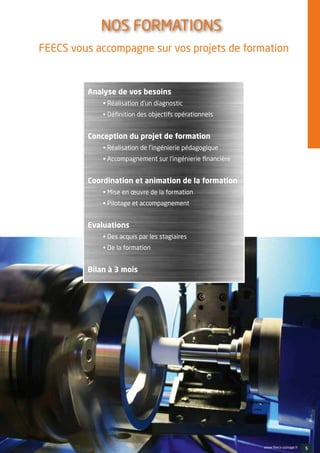 FEECS vous accompagne sur vos projets de formation
Analyse de vos besoins
• Réalisation d’un diagnostic
• Définition des objectifs opérationnels
Conception du projet de formation
• Réalisation de l’ingénierie pédagogique
• Accompagnement sur l’ingénierie financière
Coordination et animation de la formation
• Mise en œuvre de la formation
• Pilotage et accompagnement
Evaluations
• Des acquis par les stagiaires
• De la formation
Bilan à 3 mois
NOS FORMATIONS 
5www.feecs-usinage.fr
 