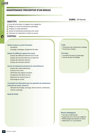 MMAAIINNTTEENNAANNCCEE PPRREEVVEENNTTIIVVEE DD’’UUNN MMOOUULLEE
Public
* Techniciens de maintenance outillage
* Techniciens d’atelier
Pré-requis
* Connaître les bases en plasturgie
* Lecture de plan d’outillage
Moyens pédagogiques
* Formateur expérimenté
* Support de cours remis aux stagiaires
* Méthodologie participative et active
* Applications sur cas pratiques
Mettre en place un carnet d’entretien
Périodicité
Graissage, nettoyage, changement de pièce
Repérer les différents organes d’un moule
Analyse des différents éléments d’un moule
Analyse des fonctionnalités de ces éléments
Analyse de la fonction injection
Analyse de la fonction éjection
Assurer la maintenance préventive du moule (Niveau I)
Analyse des modes opératoires
Ouverture du moule
Vérification des organes moulants
Changement des pièces d’usure
Réparation du moule (niveau I)
Remontage du moule
Transmettre les informations pour les opérations de maintenance
préventive du moule (niveau II)
Opération de fraisage, tournage, électro érosion, rectification,
soudure, polissage...
BILAN DE STAGE
OBJECTIFS
A l’issue de la formation, le stagiaire sera capable de :
Rédiger un carnet de maintenance périodique
Analyser un mode opératoire
Assurer la maintenance préventive d’un moule
Préconiser les réparations à mettre en oeuvre
CONTENU
DDUURREEEE : 14 heures
FORMATIONSOUTILLAGE
54 www.feecs-usinage.fr
 