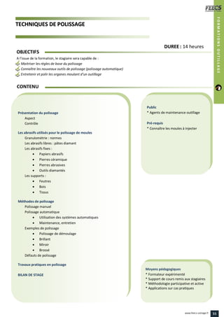 TTEECCHHNNIIQQUUEESS DDEE PPOOLLIISSSSAAGGEE
Public
* Agents de maintenance outillage
Pré-requis
* Connaître les moules à injecter
Moyens pédagogiques
* Formateur expérimenté
* Support de cours remis aux stagiaires
* Méthodologie participative et active
* Applications sur cas pratiques
Présentation du polissage
Aspect
Contrôle
Les abrasifs utilisés pour le polissage de moules
Granulométrie : normes
Les abrasifs libres : pâtes diamant
Les abrasifs fixes :
 Papiers abrasifs
 Pierres céramique
 Pierres abrasives
 Outils diamantés
Les supports :
 Feutres
 Bois
 Tissus
Méthodes de polissage
Polissage manuel
Polissage automatique
 Utilisation des systèmes automatiques
 Maintenance, entretien
Exemples de polissage
 Polissage de démoulage
 Brillant
 Miroir
 Brossé
Défauts de polissage
Travaux pratiques en polissage
BILAN DE STAGE
CONTENU
DDUURREEEE : 14 heures
OBJECTIFS
A l’issue de la formation, le stagiaire sera capable de :
Maitriser les règles de base du polissage
Connaître les nouveaux outils de polissage (polissage automatique)
Entretenir et polir les organes moulant d’un outillage
FORMATIONSOUTILLAGE
55www.feecs-usinage.fr
 
