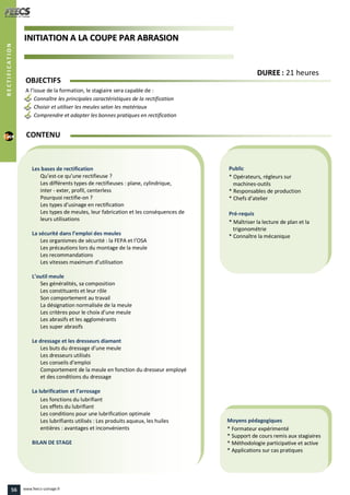 IINNIITTIIAATTIIOONN AA LLAA CCOOUUPPEE PPAARR AABBRRAASSIIOONN
Public
* Opérateurs, régleurs sur
machines-outils
* Responsables de production
* Chefs d’atelier
Pré-requis
* Maîtriser la lecture de plan et la
trigonométrie
* Connaître la mécanique
Moyens pédagogiques
* Formateur expérimenté
* Support de cours remis aux stagiaires
* Méthodologie participative et active
* Applications sur cas pratiques
Les bases de rectification
Qu’est-ce qu’une rectifieuse ?
Les différents types de rectifieuses : plane, cylindrique,
inter - exter, profil, centerless
Pourquoi rectifie-on ?
Les types d’usinage en rectification
Les types de meules, leur fabrication et les conséquences de
leurs utilisations
La sécurité dans l’emploi des meules
Les organismes de sécurité : la FEPA et l’OSA
Les précautions lors du montage de la meule
Les recommandations
Les vitesses maximum d’utilisation
L’outil meule
Ses généralités, sa composition
Les constituants et leur rôle
Son comportement au travail
La désignation normalisée de la meule
Les critères pour le choix d’une meule
Les abrasifs et les agglomérants
Les super abrasifs
Le dressage et les dresseurs diamant
Les buts du dressage d’une meule
Les dresseurs utilisés
Les conseils d’emploi
Comportement de la meule en fonction du dresseur employé
et des conditions du dressage
La lubrification et l’arrosage
Les fonctions du lubrifiant
Les effets du lubrifiant
Les conditions pour une lubrification optimale
Les lubrifiants utilisés : Les produits aqueux, les huiles
entières : avantages et inconvénients
BILAN DE STAGE
OBJECTIFS
A l’issue de la formation, le stagiaire sera capable de :
Connaître les principales caractéristiques de la rectification
Choisir et utiliser les meules selon les matériaux
Comprendre et adapter les bonnes pratiques en rectification
CONTENU
DDUURREEEE : 21 heures
RECTIFICATION
56 www.feecs-usinage.fr
 