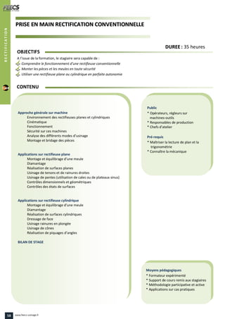 PPRRIISSEE EENN MMAAIINN RREECCTTIIFFIICCAATTIIOONN CCOONNVVEENNTTIIOONNNNEELLLLEE
Public
* Opérateurs, régleurs sur
machines-outils
* Responsables de production
* Chefs d’atelier
Pré-requis
* Maîtriser la lecture de plan et la
trigonométrie
* Connaître la mécanique
Moyens pédagogiques
* Formateur expérimenté
* Support de cours remis aux stagiaires
* Méthodologie participative et active
* Applications sur cas pratiques
Approche générale sur machine
Environnement des rectifieuses planes et cylindriques
Cinématique
Fonctionnement
Sécurité sur ces machines
Analyse des différents modes d’usinage
Montage et bridage des pièces
Applications sur rectifieuse plane
Montage et équilibrage d’une meule
Diamantage
Réalisation de surfaces planes
Usinage de tenons et de rainures droites
Usinage de pentes (utilisation de cales ou de plateaux sinus)
Contrôles dimensionnels et géométriques
Contrôles des états de surfaces
Applications sur rectifieuse cylindrique
Montage et équilibrage d’une meule
Diamantage
Réalisation de surfaces cylindriques
Dressage de face
Usinage rainures en plongée
Usinage de cônes
Réalisation de piquages d’angles
BILAN DE STAGE
OBJECTIFS
A l’issue de la formation, le stagiaire sera capable de :
Comprendre le fonctionnement d’une rectifieuse conventionnelle
Monter les pièces et les meules en toute sécurité
Utiliser une rectifieuse plane ou cylindrique en parfaite autonomie
CONTENU
DDUURREEEE : 35 heures
RECTIFICATION
58 www.feecs-usinage.fr
 