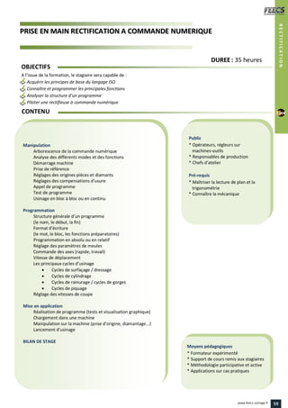 PPRRIISSEE EENN MMAAIINN RREECCTTIIFFIICCAATTIIOONN AA CCOOMMMMAANNDDEE NNUUMMEERRIIQQUUEE
Public
* Opérateurs, régleurs sur
machines-outils
* Responsables de production
* Chefs d’atelier
Pré-requis
* Maîtriser la lecture de plan et la
trigonométrie
* Connaître la mécanique
Moyens pédagogiques
* Formateur expérimenté
* Support de cours remis aux stagiaires
* Méthodologie participative et active
* Applications sur cas pratiques
Manipulation
Arborescence de la commande numérique
Analyse des différents modes et des fonctions
Démarrage machine
Prise de référence
Réglages des origines pièces et diamants
Réglages des compensations d’usure
Appel de programme
Test de programme
Usinage en bloc à bloc ou en continu
Programmation
Structure générale d’un programme
(le nom, le début, la fin)
Format d’écriture
(le mot, le bloc, les fonctions préparatoires)
Programmation en absolu ou en relatif
Réglage des paramètres de meules
Commande des axes (rapide, travail)
Vitesse de déplacement
Les principaux cycles d’usinage
 Cycles de surfaçage / dressage
 Cycles de cylindrage
 Cycles de rainurage / cycles de gorges
 Cycles de piquage
Réglage des vitesses de coupe
Mise en application
Réalisation de programme (tests et visualisation graphique)
Chargement dans une machine
Manipulation sur la machine (prise d’origine, diamantage...)
Lancement d’usinage
BILAN DE STAGE
CONTENU
RECTIFICATION
DDUURREEEE : 35 heures
OBJECTIFS
A l’issue de la formation, le stagiaire sera capable de :
Acquérir les principes de base du langage ISO
Connaître et programmer les principales fonctions
Analyser la structure d’un programme
Piloter une rectifieuse à commande numérique
59www.feecs-usinage.fr
 