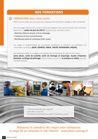 NOS FORMATIONS 
FEECS vous accueille dans ses locaux pour dispenser des formations usinage en inter-entreprises.
Pour des stages efficaces et un retour facilité des stagiaires à leur poste de travail, nous mettons à
disposition un atelier de plus de 200 m², équipé du parc machines suivant :
- Machines d’électro érosion à fil et enfonçage,
- Fraiseuses et tours conventionnels,
- Rectifieuses plane et cylindrique (inter, exter)
Les stages en programmation de commandes numériques se déroulent sur simulateurs de
commandes numériques (NUM, SIEMENS, FANUC, FAGOR, HEIDENHAIN, MAZAK).
Les formations métier et outillage sont réalisées avec la fourniture de supports techniques : 
plans pièces, outils de contrôle, outils de montage et d’ajustage, moules d’injection
plastique, outillage de polissage… Nous mettons l’accent sur la pratique en atelier avec des
exemples concrets.
 Parking à disposition des stagiaires
 Gare SNCF à proximité
 Possibilité de restauration sur place ou proche du centre
Retrouvez le calendrier des stages inter-entreprises
en page 96 ou consultez le site internet : www.feecs-usinage.fr
FORMATIONS dans notre centre
6 www.feecs-usinage.fr
 