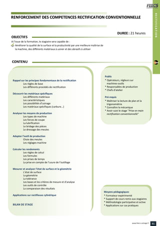 RREENNFFOORRCCEEMMEENNTT DDEESS CCOOMMPPEETTEENNCCEESS RREECCTTIIFFIICCAATTIIOONN CCOONNVVEENNTTIIOONNNNEELLLLEE
Public
* Opérateurs, régleurs sur
machines-outils
* Responsables de production
* Chefs d’atelier
Pré-requis
* Maîtriser la lecture de plan et la
trigonométrie
* Connaître la mécanique
* Avoir suivi le stage "Prise en main
rectification conventionnelle"
Moyens pédagogiques
* Formateur expérimenté
* Support de cours remis aux stagiaires
* Méthodologie participative et active
* Applications sur cas pratiques
Rappel sur les principes fondamentaux de la rectification
Les règles de base
Les différents procédés de rectification
Découvrir les matériaux spécifiques
Les différents matériaux
Les caractéristiques
Les possibilités d’usinage
Les matériaux spécifiques (carbure...)
Analyser les moyens de production
Les types de machine
Les forces de coupe
La lubrification
Le bridage des pièces
Le dressage des meules
Adapter l’outil de production
Choix des meules
Les réglages machine
Calculer les rendements
Les règles de calcul
Les formules
Les prises de temps
La prise en compte de l’usure de l’outillage
Mesurer et analyser l’état de surface et la géométrie
L’état de surface
La géométrie
La tolérance
Les bases et les critères de mesure et d’analyse
Les outils de contrôle
La comparaison des résultats
Applications sur rectifieuse cylindrique
BILAN DE STAGE
CONTENU
RECTIFICATION
DDUURREEEE : 21 heures
OBJECTIFS
A l’issue de la formation, le stagiaire sera capable de :
Améliorer la qualité de la surface et la productivité par une meilleure maîtrise de
la machine, des différents matériaux à usiner et des abrasifs à utiliser
61www.feecs-usinage.fr
 