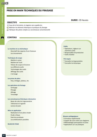 PPRRIISSEE EENN MMAAIINN TTEECCHHNNIIQQUUEESS DDUU FFRRAAIISSAAGGEE
Public
* Opérateurs, régleurs sur
machines-outils
* Responsables de production
* Chefs d’atelier
Pré-requis
* Connaître la trigonométrie
* Connaître la mécanique
Moyens pédagogiques
* Formateur expérimenté
* Support de cours remis aux stagiaires
* Méthodologie participative et active
* Applications sur cas pratiques
La machine et sa cinématique
Descriptif des organes d’une fraiseuse
Les mouvements
Techniques de coupe
Matière à usiner
Matière de l’outil
Vitesse de coupe et d’avance
Les différents outils
Technologies des outils
Affûtage des outils
L’arrosage
Les prises de pièce
Etau, bridages, plateau, etc.
Les opérations de fraisage
Surfaçage
Perçage
Alésage
Taraudage
Les connaissances théoriques nécessaires
Bases de calcul et trigonométrie
Tolérances et rugosité
Lecture de plan
Mise en application
Réalisation d’une pièce simple
Etude critique
Exercices pratiques
Les améliorations possibles
BILAN DE STAGE
CONTENU
FRAISAGECONVENTIONNEL
DDUURREEEE : 35 heures
OBJECTIFS
A l’issue de la formation, le stagiaire sera capable de :
Maîtriser les éléments théoriques et pratiques du fraisage
Fabriquer des pièces simples sur une fraiseuse conventionnelle
62 www.feecs-usinage.fr
 