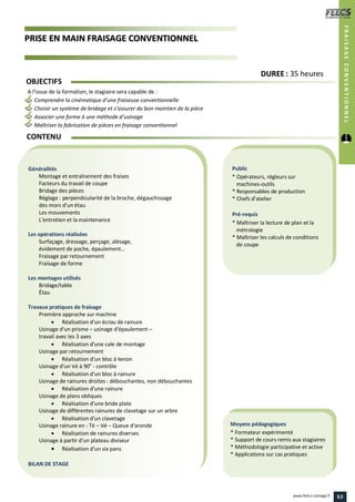 PPRRIISSEE EENN MMAAIINN FFRRAAIISSAAGGEE CCOONNVVEENNTTIIOONNNNEELL
Public
* Opérateurs, régleurs sur
machines-outils
* Responsables de production
* Chefs d’atelier
Pré-requis
* Maîtriser la lecture de plan et la
métrologie
* Maîtriser les calculs de conditions
de coupe
Moyens pédagogiques
* Formateur expérimenté
* Support de cours remis aux stagiaires
* Méthodologie participative et active
* Applications sur cas pratiques
Généralités
Montage et entraînement des fraises
Facteurs du travail de coupe
Bridage des pièces
Réglage : perpendicularité de la broche, dégauchissage
des mors d'un étau
Les mouvements
L'entretien et la maintenance
Les opérations réalisées
Surfaçage, dressage, perçage, alésage,
évidement de poche, épaulement…
Fraisage par retournement
Fraisage de forme
Les montages utilisés
Bridage/table
Étau
Travaux pratiques de fraisage
Première approche sur machine
 Réalisation d'un écrou de rainure
Usinage d'un prisme – usinage d'épaulement –
travail avec les 3 axes
 Réalisation d'une cale de montage
Usinage par retournement
 Réalisation d'un bloc à tenon
Usinage d'un Vé à 90° - contrôle
 Réalisation d'un bloc à rainure
Usinage de rainures droites : débouchantes, non débouchantes
 Réalisation d'une rainure
Usinage de plans obliques
 Réalisation d'une bride plate
Usinage de différentes rainures de clavetage sur un arbre
 Réalisation d'un clavetage
Usinage rainure en : Té – Vé – Queue d'aronde
 Réalisation de rainures diverses
Usinage à partir d'un plateau diviseur
 Réalisation d'un six pans
BILAN DE STAGE
OBJECTIFS
A l’issue de la formation, le stagiaire sera capable de :
Comprendre la cinématique d’une fraiseuse conventionnelle
Choisir un système de bridage et s’assurer du bon maintien de la pièce
Associer une forme à une méthode d’usinage
Maîtriser la fabrication de pièces en fraisage conventionnel
CONTENU
DDUURREEEE : 35 heures
FRAISAGECONVENTIONNEL
63www.feecs-usinage.fr
 
