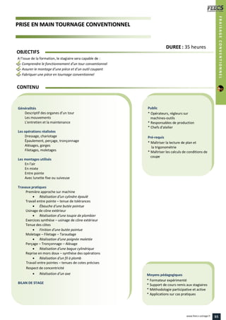 PPRRIISSEE EENN MMAAIINN TTOOUURRNNAAGGEE CCOONNVVEENNTTIIOONNNNEELL
Public
* Opérateurs, régleurs sur
machines-outils
* Responsables de production
* Chefs d'atelier
Pré-requis
* Maîtriser la lecture de plan et
la trigonométrie
* Maîtriser les calculs de conditions de
coupe
Moyens pédagogiques
* Formateur expérimenté
* Support de cours remis aux stagiaires
* Méthodologie participative et active
* Applications sur cas pratiques
Généralités
Descriptif des organes d’un tour
Les mouvements
L'entretien et la maintenance
Les opérations réalisées
Dressage, chariotage
Épaulement, perçage, tronçonnage
Alésages, gorges
Filetages, moletages
Les montages utilisés
En l'air
En mixte
Entre pointe
Avec lunette fixe ou suiveuse
Travaux pratiques
Première approche sur machine
 Réalisation d'un cylindre épaulé
Travail entre pointe – tenue de tolérances
 Ébauche d'une butée pointue
Usinage de cône extérieur
 Réalisation d'une toupie de plombier
Exercices synthèse – usinage de cône extérieur
Tenue des côtes
 Finition d'une butée pointue
Moletage – Filetage – Taraudage
 Réalisation d'une poignée moletée
Perçage – Tronçonnage – Alésage
 Réalisation d'une bague cylindrique
Reprise en mors doux – synthèse des opérations
 Réalisation d'un fil à plomb
Travail entre pointes – tenues de cotes précises
Respect de concentricité
 Réalisation d’un axe
BILAN DE STAGE
OBJECTIFS
A l’issue de la formation, le stagiaire sera capable de :
Comprendre le fonctionnement d’un tour conventionnel
Assurer le montage d’une pièce et d’un outil coupant
Fabriquer une pièce en tournage conventionnel
CONTENU
DDUURREEEE : 35 heures
FRAISAGECONVENTIONNEL
65www.feecs-usinage.fr
 
