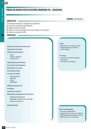 PPRRIISSEE EENN MMAAIINN CCFFAAOO EELLEECCTTRROO EERROOSSIIOONN FFIILL -- GGOO22CCAAMM
Public
* Opérateurs sur machines-outils
* Responsables de production
* Chefs d’atelier
Pré-requis
* Connaître la lecture de dessins
techniques
* Connaître la mécanique
Moyens pédagogiques
* Formateur expérimenté
* Support de cours remis aux stagiaires
* Méthodologie participative et active
* Applications sur cas pratiques
Choix de l‘environnement de travail
Organisation du logiciel
Définitions géométriques
Points
Droites, segments
Cercles et arcs
Manipulations géométriques
Les fonctions technologiques
Manipulation des cycles
Paramétrage simple
Les cycles d’usinage
Découpe droite
Dépouille
4 axes
Grignotage
Définition des blocs CN
Simulation
Transfert sur machine
Récupération de géométrie par interfaces
Analyse de la géométrie
Nettoyage et préparation à l’usinage
Denture et cannelure
BILAN DE STAGE
OBJECTIFS
A l’issue de la formation, le stagiaire sera capable de :
Construire des éléments géométriques
Définir les formes à réaliser
Vérifier et simuler les programmes avant transfert sur la machine
Générer un programme ISO
CONTENU
DDUURREEEE : 35 heures
CFAOGO2CAM
66 www.feecs-usinage.fr
 