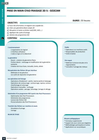PPRRIISSEE EENN MMAAIINN CCFFAAOO FFRRAAIISSAAGGEE 22DD ½½ -- GGOO22CCAAMM
Public
* Opérateurs sur machines-outils
* Responsables de production
* Chefs d’atelier
Pré-requis
* Maîtriser la lecture de plan et la
trigonométrie
* Connaître l’usinage des métaux
Moyens pédagogiques
* Formateur expérimenté
* Support de cours remis aux stagiaires
* Méthodologie participative et active
* Applications sur cas pratiques
L’environnement
L’organisation du logiciel
L’interface utilisateur
L’aide en ligne et le didacticiel
La géométrie
Dessin : création de géométrie filaire
Finition dessin : nettoyage et modification de la géométrie
existante
Création de trous lisses, taraudés, lamés, alésés
Récupération des fichiers 2D par interface
Méthode et récupération
Les outils de réparation de géométrie
Les opérations de fraisage
Opérations d’évidement : poche, reprise poche et balayage
Opérations de contournage : contournage, reprise, contour
chanfreinage et rainurage
Opérations manuelles : surfaçage
Opérations axiales : perçage, taraudage, lamage et alésage
Génération d’un programme ISO à partir des Post Processeurs
Optimisation des Post Processeurs
Génération des programmes
Lecture des fichiers ISO
Personnalisation des Post Processeurs
Transfert des fichiers sur machine et essais
Simulation d’usinage
Usinage
BILAN DE STAGE
OBJECTIFS
A l’issue de la formation, le stagiaire sera capable de :
Créer une géométrie filaire simple 2D
Récupérer et traiter un fichier natif (DXF, IGES,…)
Appliquer des cycles d’usinage
Générer des programmes ISO
CONTENU
DDUURREEEE : 35 heures
CFAOGO2CAM
68 www.feecs-usinage.fr
 